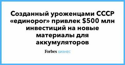 Созданный уроженцами СССР «единорог» привлек $500 млн инвестиций на новые материалы для аккумуляторов - forbes.ru - Аккумуляторы