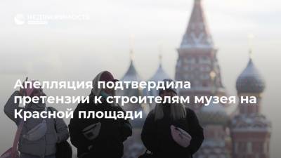 Апелляция подтвердила претензии к строителям музея на Красной площади