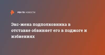 Экс-жена подполковника в отставке обвиняет его в поджоге и избиениях