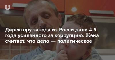 Директору завода из Росси дали 4,5 года усиленного за коррупцию. Жена считает, что дело — политическое