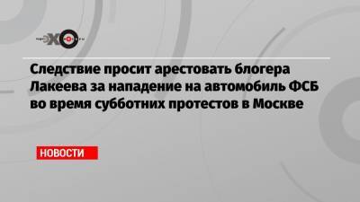 Следствие просит арестовать блогера Лакеева за нападение на автомобиль ФСБ во время субботних протестов в Москве