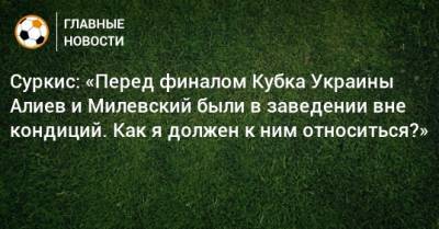 Суркис: «Перед финалом Кубка Украины Алиев и Милевский были в заведении вне кондиций. Как я должен к ним относиться?»