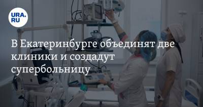 В Екатеринбурге объединят две клиники и создадут супербольницу