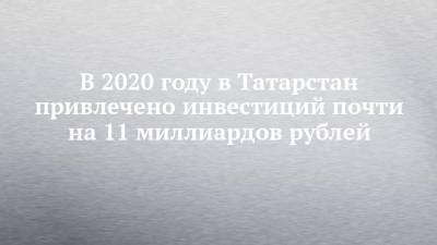 В 2020 году в Татарстан привлечено инвестиций почти на 11 миллиардов рублей