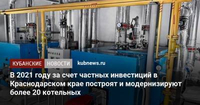 В 2021 году за счет частных инвестиций в Краснодарском крае построят и модернизируют более 20 котельных