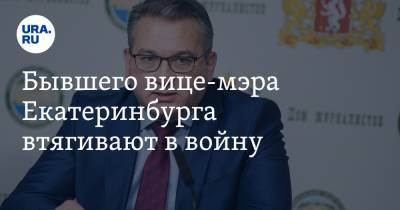 Бывшего вице-мэра Екатеринбурга втягивают в войну