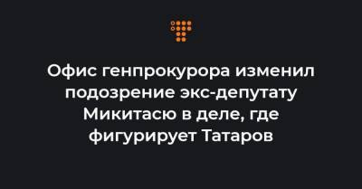 Офис генпрокурора изменил подозрение экс-депутату Микитасю в деле, где фигурирует Татаров