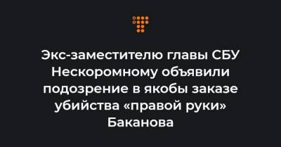 Экс-заместителю главы СБУ Нескоромному объявили подозрение в якобы заказе убийства «правой руки» Баканова