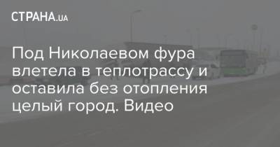 Под Николаевом фура влетела в теплотрассу и оставила без отопления целый город. Видео - strana.ua - Киев - Николаев - Южноукраинск