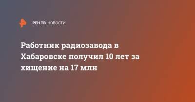 Работник радиозавода в Хабаровске получил 10 лет за хищение на 17 млн