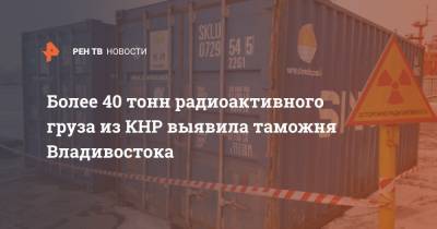 Более 40 тонн радиоактивного груза из КНР выявила таможня Владивостока