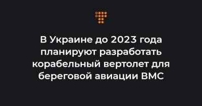 В Украине до 2023 года планируют разработать корабельный вертолет для береговой авиации ВМС