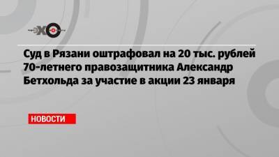 Суд в Рязани оштрафовал на 20 тыс. рублей 70-летнего правозащитника Александр Бетхольда за участие в акции 23 января