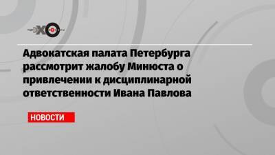Адвокатская палата Петербурга рассмотрит жалобу Минюста о привлечении к дисциплинарной ответственности Ивана Павлова