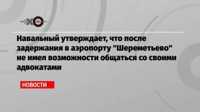Навальный утверждает, что после задержания в аэропорту «Шереметьево» не имел возможности общаться со своими адвокатами