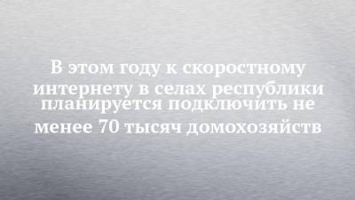 В этом году к скоростному интернету в селах республики планируется подключить не менее 70 тысяч домохозяйств