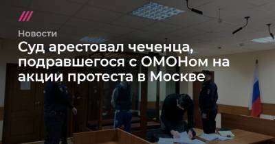 Суд арестовал чеченца, подравшегося с ОМОНом на акции протеста в Москве