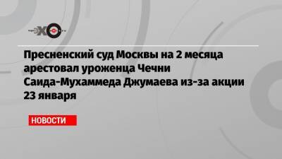 Пресненский суд Москвы на 2 месяца арестовал уроженца Чечни Саида-Мухаммеда Джумаева из-за акции 23 января