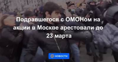 Подравшегося с ОМОНом на акции в Москве арестовали до 23 марта