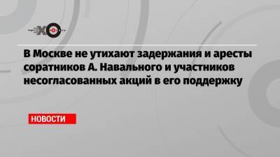 В Москве не утихают задержания и аресты соратников А. Навального и участников несогласованных акций в его поддержку