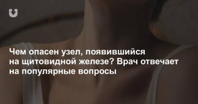 Чем опасен узел, появившийся на щитовидной железе? Врач отвечает на популярные вопросы