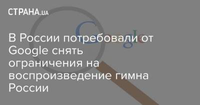 В России потребовали от Google снять ограничения на воспроизведение гимна России