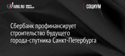 Сбербанк профинансирует строительство будущего города-спутника Санкт-Петербурга