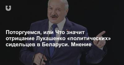 Поторгуемся, или Что значит отрицание Лукашенко «политических» сидельцев в Беларуси. Мнение