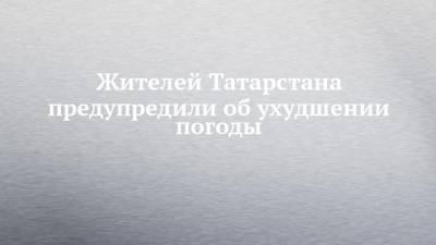 Жителей Татарстана предупредили об ухудшении погоды