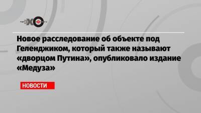 Новое расследование об объекте под Геленджиком, который также называют «дворцом Путина», опубликовало издание «Медуза»