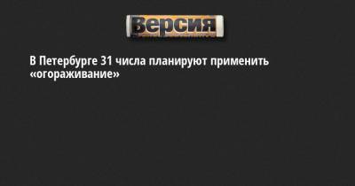 В Петербурге 31 числа планируют применить «огораживание»