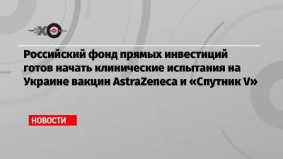 Российский фонд прямых инвестиций готов начать клинические испытания на Украине вакцин AstraZeneca и «Спутник V»