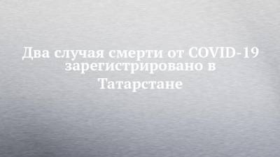 Два случая смерти от COVID-19 зарегистрировано в Татарстане