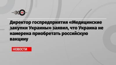 Директор госпредприятия «Медицинские закупки Украины» заявил, что Украина не намерена приобретать российскую вакцину