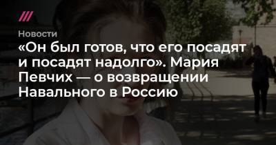 «Он был готов, что его посадят и посадят надолго». Мария Певчих — о возвращении Навального в Россию