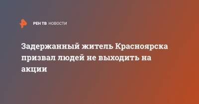 Задержанный житель Красноярска призвал людей не выходить на акции
