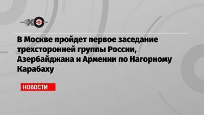 В Москве пройдет первое заседание трехсторонней группы России, Азербайджана и Армении по Нагорному Карабаху