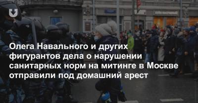 Олега Навального и других фигурантов дела о нарушении санитарных норм на митинге в Москве отправили под домашний арест