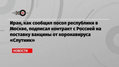 Иран, как сообщил посол республики в Москве, подписал контракт с Россией на поставку вакцины от коронавируса «Спутник»