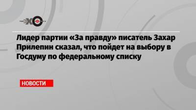 Лидер партии «За правду» писатель Захар Прилепин сказал, что пойдет на выбору в Госдуму по федеральному списку