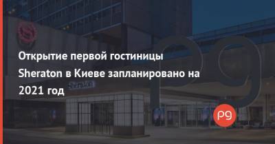 Открытие первой гостиницы Sheraton в Киеве запланировано на 2021 год