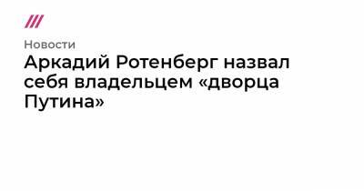 Аркадий Ротенберг назвал себя владельцем «дворца Путина»
