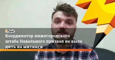 Координатор нижегородского штаба Навального призвал невыходить намитинги