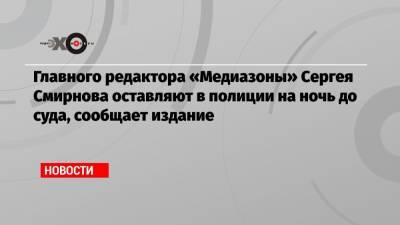 Главного редактора «Медиазоны» Сергея Смирнова оставляют в полиции на ночь до суда, сообщает издание