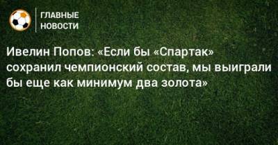 Ивелин Попов: «Если бы «Спартак» сохранил чемпионский состав, мы выиграли бы еще как минимум два золота»