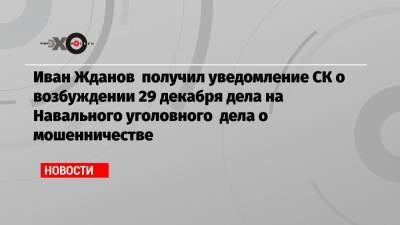 Иван Жданов получил уведомление СК о возбуждении 29 декабря дела на Навального уголовного дела о мошенничестве