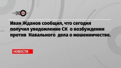 Иван Жданов сообщил, что сегодня получил уведомление СК о возбуждении против Навального дела о мошенничестве.