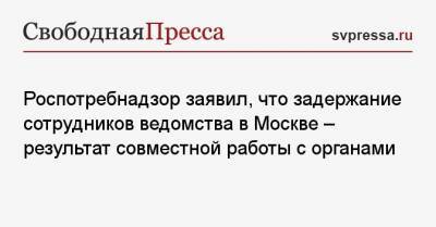 Роспотребнадзор заявил, что задержание сотрудников ведомства в Москве — результат совместной работы с органами