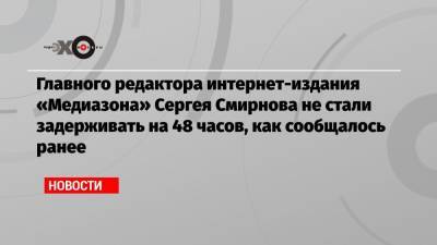 Главного редактора интернет-издания «Медиазона» Сергея Смирнова не стали задерживать на 48 часов, как сообщалось ранее
