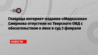 Главреда интернет-издания «Медиазона» Смирнова отпустили из Тверского ОВД с обязательством о явке в суд 3 февраля